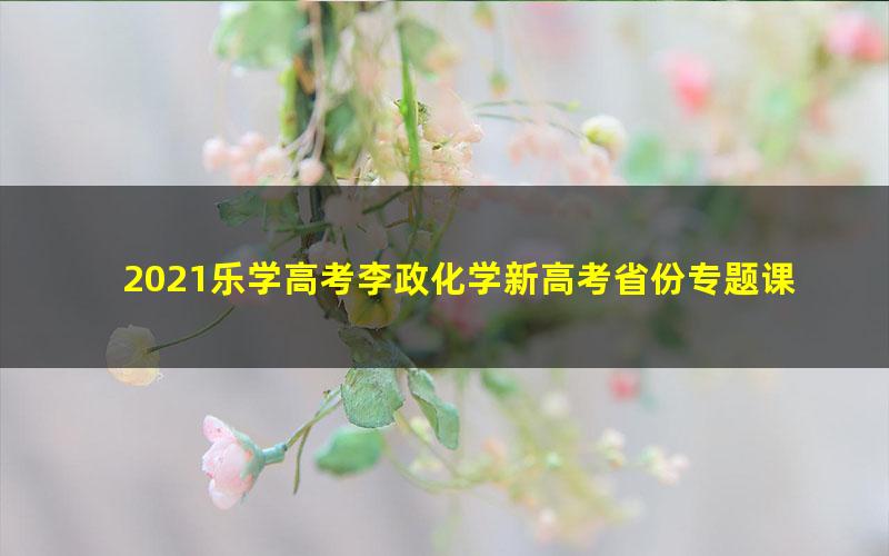 2021乐学高考李政化学新高考省份专题课(4.05G高清视频)