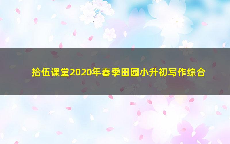 拾伍课堂2020年春季田园小升初写作综合提升班(完结)(10.3G超清视频)