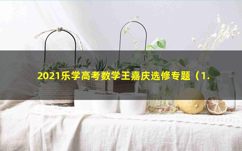 2021乐学高考数学王嘉庆选修专题(1.69G高清视频)