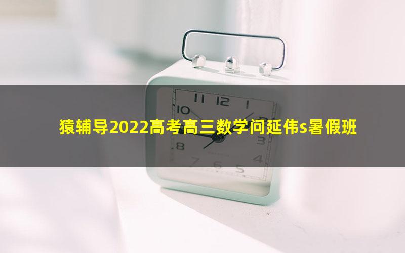 猿辅导2022高考高三数学问延伟s暑假班(完结)(20.4G高清视频)