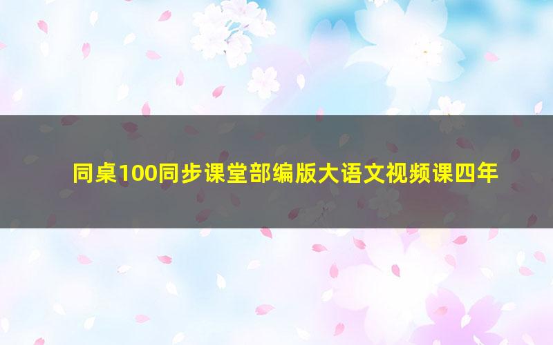 同桌100同步课堂部编版大语文视频课四年级下(完结)(11.4G高清视频)