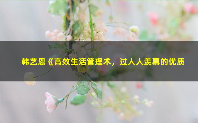 韩艺恩《高效生活管理术,过人人羡慕的优质生活》(高清视频)