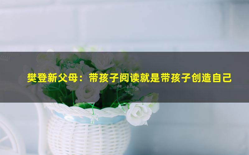 樊登新父母:带孩子阅读就是带孩子创造自己(6.95G超清视频)