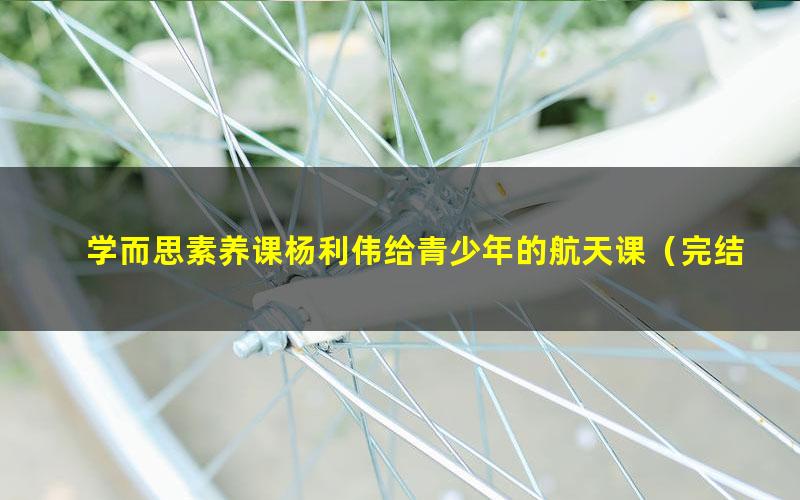 学而思素养课杨利伟给青少年的航天课(完结)