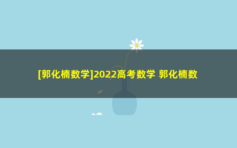 [郭化楠数学]2022高考数学 郭化楠数学一轮复习[箐英]班联报 （暑假班+秋季班）