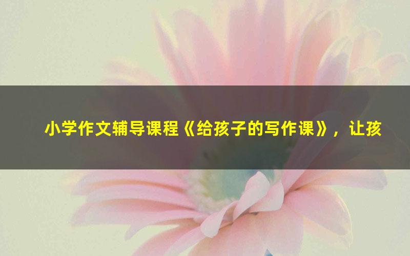 小学作文辅导课程《给孩子的写作课》,让孩子再也不害怕写作