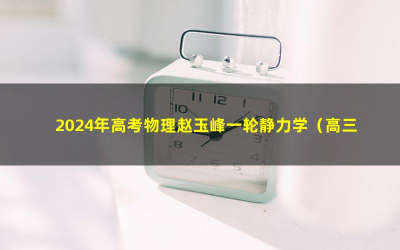 2024年高考物理赵玉峰一轮静力学(高三)(1.09G高清视频)