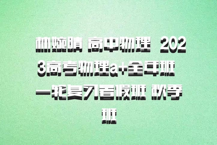  林婉晴 高中物理 百度网盘 2023高考物理a+全年班 一轮复习暑假班 秋季班