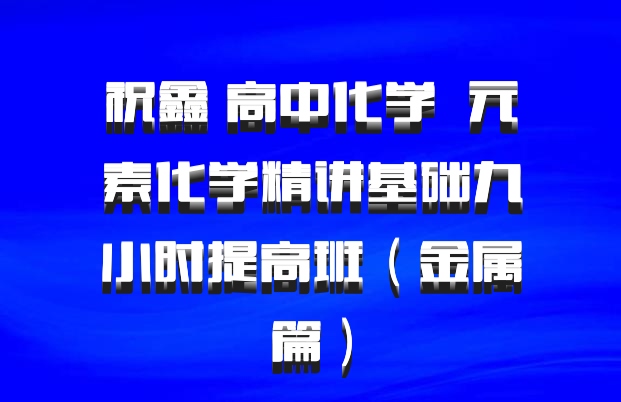 祝鑫 高中化学 百度网盘 元素化学精讲基础九小时提高班（金属篇）