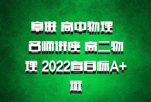 章进 高中物理 百度网盘 名师讲座 高二物理 2022春目标A+班